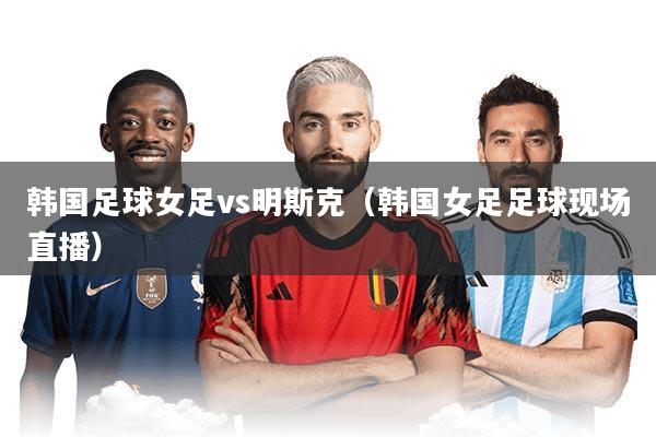 韩国足球女足vs明斯克（韩国女足足球现场直播）
